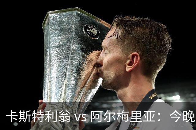 卡斯特利翁 vs 阿尔梅里亚：今晚21:00谁能迈出重返西甲的关键一步？